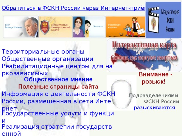Территориальные органы Общественные организации Реабилитационные центры для наркозависимых Общественное мнение Полезные страницы сайта Информация о деятельности ФСКН России, размещенная в сети Интернет Государственные услуги и функции Реализация стратегии государственной антинаркотической политики Перечень наркотических средств   Обратиться в ФСКН России через Интернет-приёмную    Внимание - розыск!    Подразделениями  ФСКН России разыскиваются 