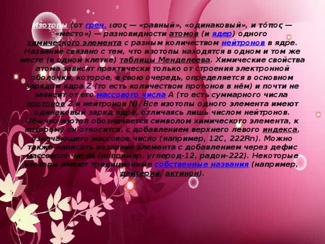 Изотопы  (от греч. ισος — «равный», «одинаковый», и τόπος — «место») — разновидности атомов (и ядер ) одного химического элемента с разным количеством нейтронов в ядре. Название связано с тем, что изотопы находятся в одном и том же месте (в одной клетке) таблицы Менделеева . Химические свойства атома зависят практически только от строения электронной оболочки, которое, в свою очередь, определяется в основном зарядом ядра Z (то есть количеством протонов в нём) и почти не зависит от его массового числа A (то есть суммарного числа протонов Z и нейтронов N). Все изотопы одного элемента имеют одинаковый заряд ядра, отличаясь лишь числом нейтронов. Обычно изотоп обозначается символом химического элемента, к которому он относится, с добавлением верхнего левого индекса , означающего массовое число (например, 12C, 222Rn). Можно также написать название элемента с добавлением через дефис массового числа (например, углерод-12, радон-222). Некоторые изотопы имеют традиционные собственные названия (например, дейтерий , актинон ).   