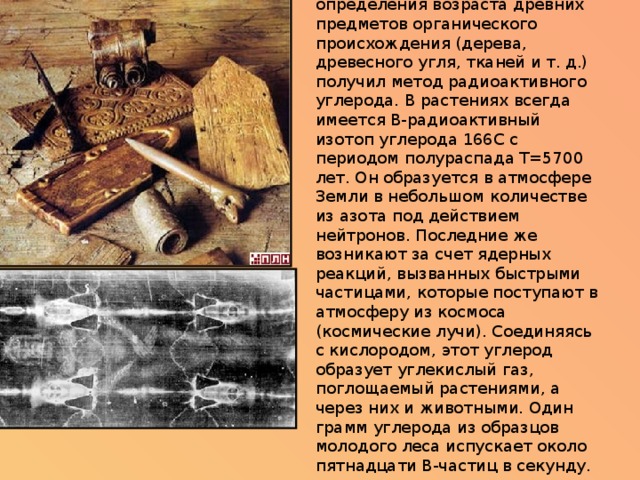 Интересное применение для определения возраста древних предметов органического происхождения (дерева, древесного угля, тканей и т. д.) получил метод радиоактивного углерода. В растениях всегда имеется B-радиоактивный изотоп углерода 166C с периодом полураспада Т=5700 лет. Он образуется в атмосфере Земли в небольшом количестве из азота под действием нейтронов. Последние же возникают за счет ядерных реакций, вызванных быстрыми частицами, которые поступают в атмосферу из космоса (космические лучи). Соединяясь с кислородом, этот углерод образует углекислый газ, поглощаемый растениями, а через них и животными. Один грамм углерода из образцов молодого леса испускает около пятнадцати B-частиц в секунду. 