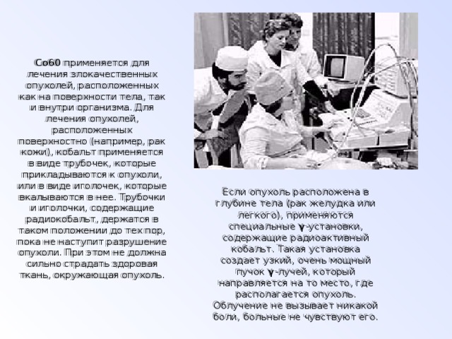 Со60 применяется для лечения злокачественных опухолей, расположенных как на поверхности тела, так и внутри организма. Для лечения опухолей, расположенных поверхностно (например, рак кожи), кобальт применяется в виде трубочек, которые прикладываются к опухоли, или в виде иголочек, которые вкалываются в нее. Трубочки и иголочки, содержащие радиокобальт, держатся в таком положении до тех пор, пока не наступит разрушение опухоли. При этом не должна сильно страдать здоровая ткань, окружающая опухоль.   Если опухоль расположена в глубине тела (рак желудка или легкого), применяются специальные γ -установки, содержащие радиоактивный кобальт. Такая установка создает узкий, очень мощный пучок γ -лучей, который направляется на то место, где распола­гается опухоль. Облучение не вызывает никакой боли, больные не чувствуют его. 