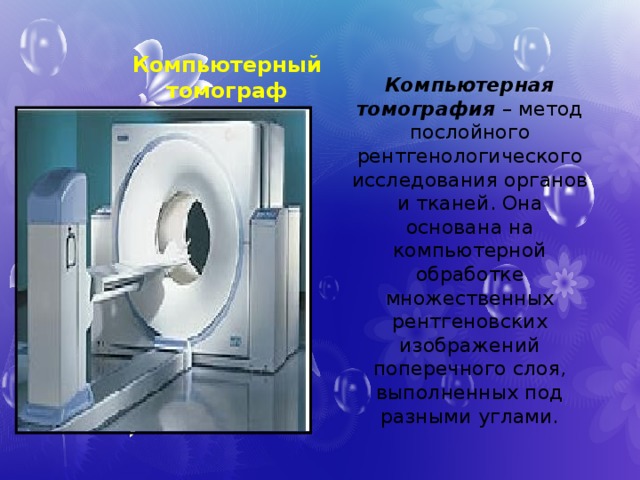 Компьютерный томограф Компьютерная томография – метод послойного рентгенологического исследования органов и тканей. Она основана на компьютерной обработке множественных рентгеновских изображений поперечного слоя, выполненных под разными углами. 