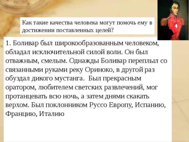 Как такие качества человека могут помочь ему в достижении поставленных целей? 1. Боливар был широкообразованным человеком, обладал исключительной силой воли. Он был отважным, смелым. Однажды Боливар переплыл со связанными руками реку Ориноко, в другой раз обуздал дикого мустанга. Был прекрасным оратором, любителем светских развлечений, мог протанцевать всю ночь, а затем днями скакать верхом. Был поклонником Руссо Европу, Испанию, Францию, Италию 