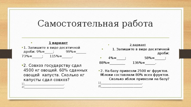 Самостоятельная работа 1 вариант 1. Запишите в виде десятичной дроби: 9%=_____; 99%=______ 2 вариант 2 вариант 2 вариант 2 вариант 73%=______; 115%=______. 1. Запишите в виде десятичной дроби:  4%=_____; 58%=______;  88%=_________ 136%=______. 2. Совхоз государству сдал 4500 кг овощей. 60% сданных овощей капуста. Сколько кг капусты сдал совхоз? 1)__________________________________. 2. На базу привезли 2500 кг фруктов. Яблоки составляли 80% всех фруктов. Сколько яблок привезли на базу? 2)__________________________________. 1)__________________________________. 2)__________________________________.