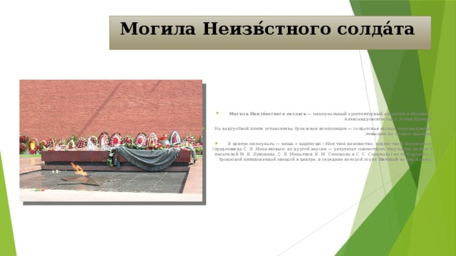 Могила Неизв́стного солда́та Могила Неизв́естного солдата — мемориальный архитектурный ансамбль в Москве, в Александровском саду, у стен Кремля. На надгробной плите установлена бронзовая композиция — солдатская каскаи лавровая ветвь, лежащие на боевом знамени. В центре мемориала — ниша с надписью «Имя твоё неизвестно, подвиг твой бессмертен» (предложена С. В. Михалковым, по другой версии — результат совместного творчества поэтов и писателей М. К. Луконина, С. В. Михалков, К. М. Симонова и С. С. Смирнова) из лабрадорита с бронзовой пятиконечной звездой в центре, в середине которой горит Вечный огонь славы.