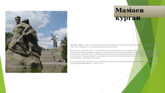 Мам́аев курган Мама́ев курган . Здесь во время Сталинградской битвы происходили ожесточённые бои (особенно в сентябре 1942 года и январе 1943) продолжительностью 200 дней. Контроль за «высотой 102,0», как обозначался Мамаев курган на военных картах, неоднократно переходил от советских войск к немецким и наоборот, так как занимал главенствующую позицию над центральной частью Сталинграда и Волгой. Бои в районе Мамаева кургана вели немецкие войска под командованием генерала Вальтера фон Зейдлиц-Курцбаха, который после сдачи в плен советским войскам возглавил антигитлеровскую организацию «Свободная Германия». Под руководством скульптора Е. В. Вучетича на Мамаевом кургане воздвигнут памятник-ансамбль «Героям Сталинградской битвы» (1959—1967).