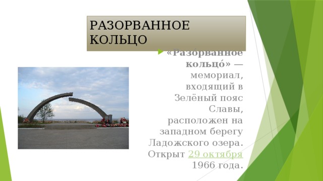 РАЗОРВАННОЕ КОЛЬЦО «Разо́рванное кольцо́» — мемориал, входящий в Зелёный пояс Славы, расположен на западном берегу Ладожского озера. Открыт 29 октября 1966 года.