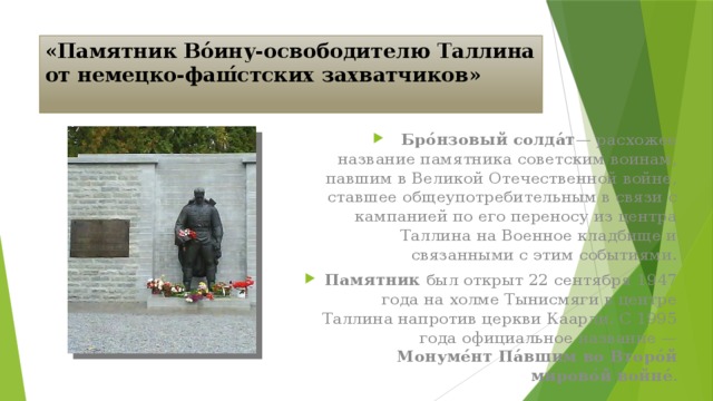 «Памятник Во́ину-освободителю Таллина от немецко-фаш́стских захватчиков» Бро́нзовый солда́т — расхожее название памятника советским воинам, павшим в Великой Отечественной войне, ставшее общеупотребительным в связи с кампанией по его переносу из центра Таллина на Военное кладбище и связанными с этим событиями. Памятник был открыт 22 сентября 1947 года на холме Тынисмяги в центре Таллина напротив церкви Каарли. С 1995 года официальное название — Монуме́нт Па́вшим во Второ́й мирово́й войне́ .