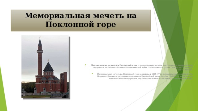 Мемориальная мечеть на Поклонной горе Мемориальная мечеть на Поклонной горе — мемориальная мечеть, построенная в память воинов-мусульман, погибших в Великой Отечественной войне. Расположена в Парке Победы на Поклонной горе в Москве. Мемориальная мечеть на Поклонной горе возведена в 1995–97 гг. по инициативе правительства Москвы и Духовного управления мусульман Европейской части России (ДУМЕР) в честь памяти погибших воинов-мусульман, отдавших свои жизни в Великой Отечественной войне.