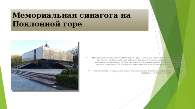 Мемориальная синагога на Поклонной горе Мемориальная синагога на Поклонной горе — мемориал «Храм Памяти евреев — жертв Холокоста» на Поклонной горе в Москве. Он является частью историко-архитектурного комплекса, посвященного Победе в Великой Отечественной войне. Синагога сооружена в память о более чем 6 000 000 евреев, уничтоженных в ходе Катастрофы во время Второй мировой войны. Строительство Мемориальной синагоги финансировал Российский еврейский конгресс. Её открытие состоялось в сентябре 1998 года.