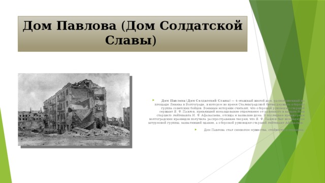 Дом Павлова ( Дом Солдатской Славы ) Дом Павлова ( Дом Солдатской Славы ) — 4-этажный жилой дом, расположенный на площади Ленина в Волгограде, в котором во время Сталинградской битвы держала оборону группа советских бойцов. Военные историки считают, что обороной руководил старший сержант Я. Ф. Павлов, принявший командование отделением от раненного в начале боёв старшего лейтенанта И. Ф. Афанасьева, отсюда и название дома. В последнее время среди волгоградских краеведов получила распространение теория, что Я. Ф. Павлов был командиром штурмовой группы, захватившей здание, а обороной руководил старший лейтенант Афанасьев. Дом Павлова стал символом мужества, стойкости и героизма.