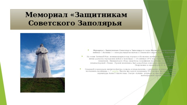Мемориал «Защитникам Советского Заполярья Мемориал «Защитникам Советского Заполярья в годы Великой Отечественной войны» ( «Алёша» ) — мемориальный комплекс в Ленинском округе города Мурманска. На сопке Зелёный Мыс, возвышающуюся над городом и Кольским заливом на 173 метра. К 30-летию разгрома германских войск в Заполярье — 19 октября 1974 года состоялось открытие монумента. Инициатором сбора средств на сооружение памятника стал коллектив плавмастерской «Резец». Проект комплекса был разработан советским архитектором И. А. Покровским и скульптором И. Д. Бродским. Основной в мемориале является фигура солдата в плащ-палатке, с автоматом за плечом. Высота постамента памятника — 7 метров . Высота же самого монумента 35,5 метров, вес полой внутри скульптуры более 5 тысяч тонн. Статуя «Алёши» уступает по высоте в России лишь волгоградской статуе «Родина-мать».