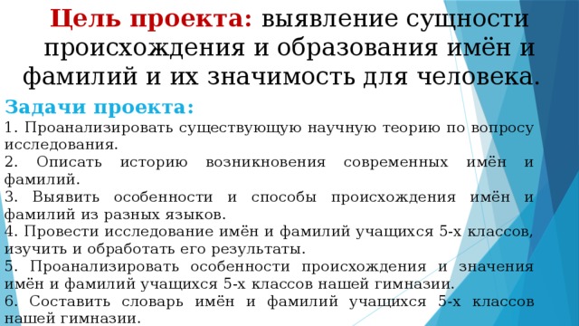 Цель проекта: выявление сущности происхождения и образования имён и фамилий и их значимость для человека. Задачи проекта: 1. Проанализировать существующую научную теорию по вопросу исследования. 2. Описать историю возникновения современных имён и фамилий. 3. Выявить особенности и способы происхождения имён и фамилий из разных языков. 4. Провести исследование имён и фамилий учащихся 5-х классов, изучить и обработать его результаты. 5. Проанализировать особенности происхождения и значения имён и фамилий учащихся 5-х классов нашей гимназии. 6. Составить словарь имён и фамилий учащихся 5-х классов нашей гимназии.  