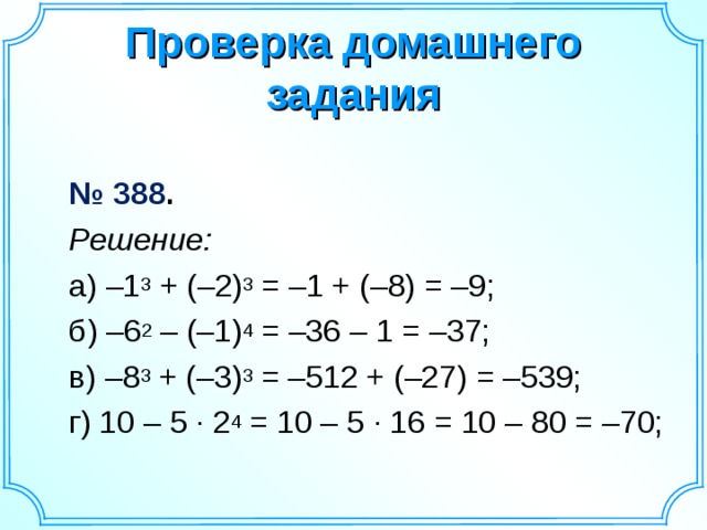 Проверка домашнего задания    № 388 .  Решение:  а) –1 3 + (–2) 3 = –1 + (–8) = –9;  б) –6 2 – (–1) 4 = –36 – 1 = –37;  в) –8 3 + (–3) 3 = –512 + (–27) = –539;  г) 10 – 5 · 2 4 = 10 – 5 · 16 = 10 – 80 = –70;