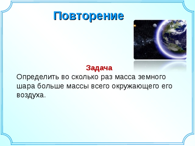 Повторение Задача Определить во сколько раз масса земного шара больше массы всего окружающего его воздуха.