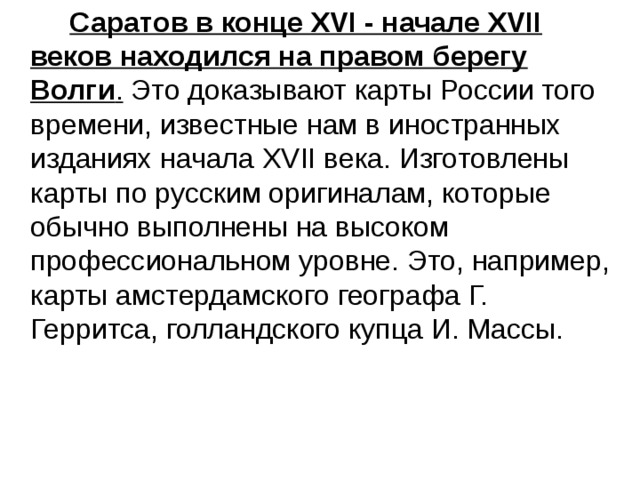  Саратов в конце XVI - начале XVII веков находился на правом берегу Волги . Это доказывают карты России того времени, известные нам в иностранных изданиях начала XVII века. Изготовлены карты по русским оригиналам, которые обычно выполнены на высоком профессиональном уровне. Это, например, карты амстердамского географа Г. Герритса, голландского купца И. Массы. 