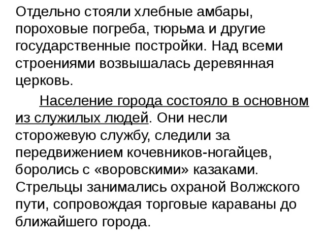  Отдельно стояли хлебные амбары, пороховые погреба, тюрьма и другие государственные постройки. Над всеми строениями возвышалась деревянная церковь.  Население города состояло в основном из служилых людей . Они несли сторожевую службу, следили за передвижением кочевников-ногайцев, боролись с «воровскими» казаками. Стрельцы занимались охраной Волжского пути, сопровождая торговые караваны до ближайшего города. 