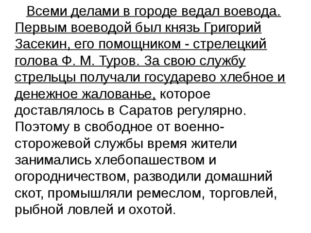  Всеми делами в городе ведал воевода. Первым воеводой был князь Григорий Засекин, его помощником - стрелецкий голова Ф. М. Туров. За свою службу стрельцы получали государево хлебное и денежное жалованье, которое доставлялось в Саратов регулярно. Поэтому в свободное от военно-сторожевой службы время жители занимались хлебопашеством и огородничеством, разводили домашний скот, промышляли ремеслом, торговлей, рыбной ловлей и охотой. 