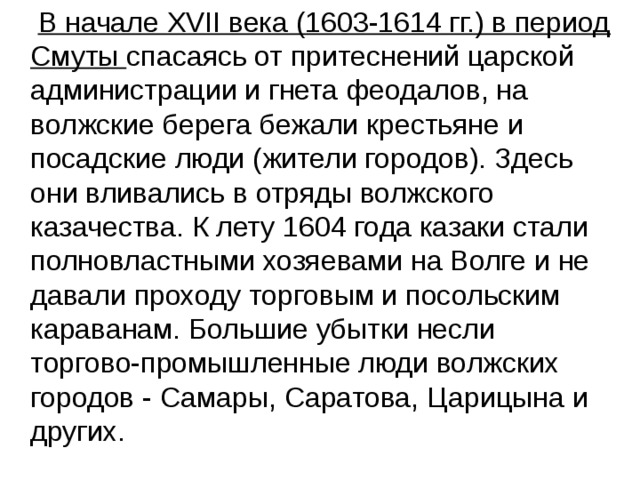  В начале XVII века (1603-1614 гг.) в период Смуты спасаясь от притеснений царской администрации и гнета феодалов, на волжские берега бежали крестьяне и посадские люди (жители городов). Здесь они вливались в отряды волжского казачества. К лету 1604 года казаки стали полновластными хозяевами на Волге и не давали проходу торговым и посольским караванам. Большие убытки несли торгово-промышленные люди волжских городов - Самары, Саратова, Царицына и других. 