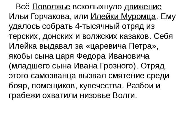  Всё Поволжье всколыхнуло движение Ильи Горчакова, или Илейки Муромца . Ему удалось собрать 4-тысячный отряд из терских, донских и волжских казаков. Себя Илейка выдавал за «царевича Петра», якобы сына царя Федора Ивановича (младшего сына Ивана Грозного). Отряд этого самозванца вызвал смятение среди бояр, помещиков, купечества. Разбои и грабежи охватили низовье Волги. 