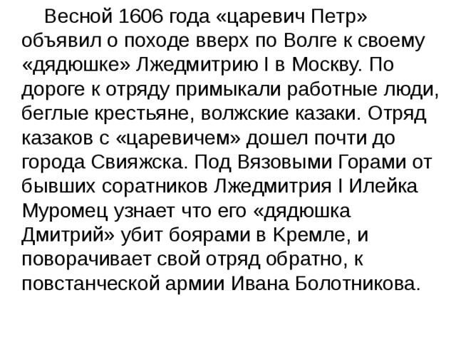  Весной 1606 года «царевич Петр» объявил о походе вверх по Волге к своему «дядюшке» Лжедмитрию I в Москву. По дороге к отряду примыкали работные люди, беглые крестьяне, волжские казаки. Отряд казаков с «царевичем» дошел почти до города Свияжска. Под Вязовыми Горами от бывших соратников Лжедмитрия I Илейка Муромец узнает что его «дядюшка Дмитрий» убит боярами в Kpeмле, и поворачивает свой отряд обратно, к повстанческой армии Ивана Болотникова. 