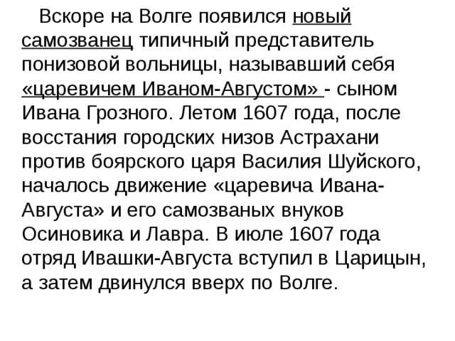  Вскоре на Волге появился новый самозванец типичный представитель понизовой вольницы, называвший себя «царевичем Иваном-Августом» - сыном Ивана Грозного. Летом 1607 года, после восстания городских низов Астрахани против боярского царя Василия Шуйского, началось движение «царевича Ивана-Августа» и его самозваных внуков Осиновика и Лавра. В июле 1607 года отряд Ивашки-Августа вступил в Царицын, а затем двинулся вверх по Волге. 