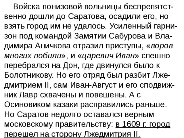  Войска понизовой вольницы беспрепятст-венно дошли до Саратова, осадили его, но взять город им не удалось. Усиленный гарни-зон под командой Замятии Сабурова и Вла-димира Аничкова отразил приступы, « воров многих побили », и « царевич Иван » спешно перебрался на Дон, где двинулся было к Болотникову. Но его отряд был разбит Лже-дмитрием II, сам Иван-Август и его сподвиж-ник Лавр схвачены и повешены. А с Осиновиком казаки расправились раньше.  Но Саратов недолго оставался верным московскому правительству: в 1609 г. город перешел на сторону Лжедмитрия II. 