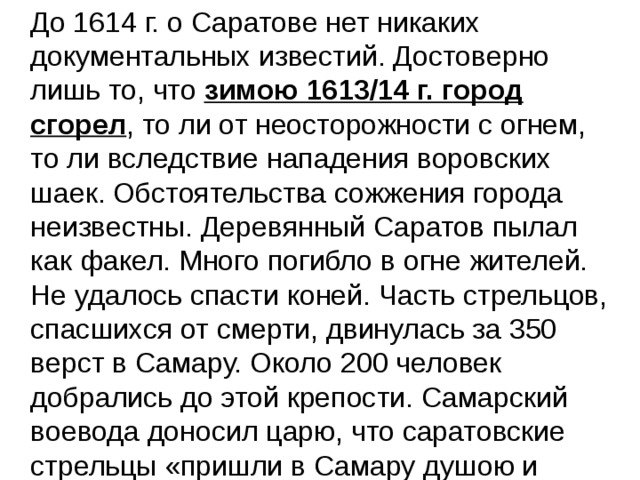  До 1614 г. о Саратове нет никаких документальных известий. Достоверно лишь то, что зимою 1613/14 г. город сгорел , то ли от неосторожности с огнем, то ли вследствие нападения воровских шаек. Обстоятельства сожжения города неизвестны. Деревянный Саратов пылал как факел. Много погибло в огне жителей. Не удалось спасти коней. Часть стрельцов, спасшихся от смерти, двинулась за 350 верст в Самару. Около 200 человек добрались до этой крепости. Самарский воевода доносил царю, что саратовские стрельцы «пришли в Самару душою и 