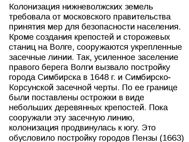  Колонизация нижневолжских земель требовала от московского правительства принятия мер для безопасности населения. Кроме создания крепостей и сторожевых станиц на Волге, сооружаются укрепленные засечные линии. Так, усиленное заселение правого берега Волги вызвало постройку города Симбирска в 1648 г. и Симбирско-Корсунской засечной черты. По ее границе были поставлены острожки в виде небольших деревянных крепостей. Пока сооружали эту засечную линию, колонизация продвинулась к югу. Это обусловило постройку городов Пензы (1663) и 