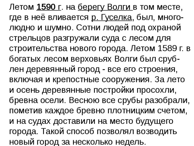  Летом  1590  г . на берегу Волги в том месте, где в неё вливается р. Гуселка , был, много-людно и шумно. Сотни людей под охраной стрельцов разгружали суда с лесом для строительства нового города. Летом 1589 г. в богатых лесом верховьях Волги был сруб-лен деревянный город - все его строения, включая и крепостные сооружения. За лето и осень деревянные постройки просохли, бревна осели. Весною все срубы разобрали, пометив каждое бревно плотницким счетом, и на судах доставили на место будущего города. Такой способ позволял возводить новый город за несколько недель. 