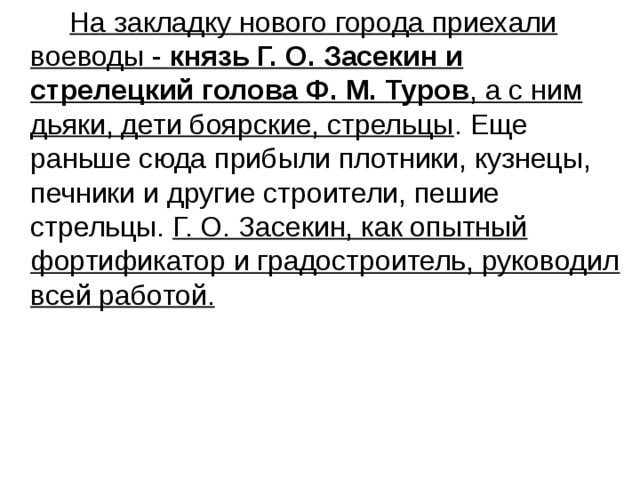  На закладку нового города приехали воеводы - князь Г. О. Засекин и стрелецкий голова Ф. М. Туров , а с ним дьяки, дети боярские, стрельцы . Еще раньше сюда прибыли плотники, кузнецы, печники и другие строители, пешие стрельцы. Г. О. Засекин, как опытный фортификатор и градостроитель, руководил всей работой. 