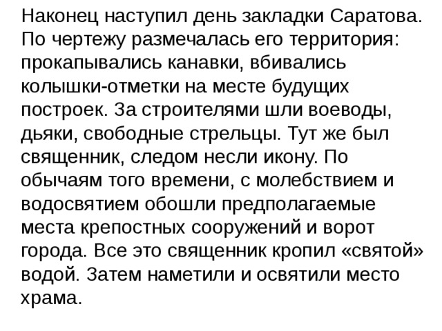  Наконец наступил день закладки Саратова. По чертежу размечалась его территория: прокапывались канавки, вбивались колышки-отметки на месте будущих построек. За строителями шли воеводы, дьяки, свободные стрельцы. Тут же был священник, следом несли икону. По обычаям того времени, с молебствием и водосвятием обошли предполагаемые места крепостных сооружений и ворот города. Все это священник кропил «святой» водой. Затем наметили и освятили место храма. 