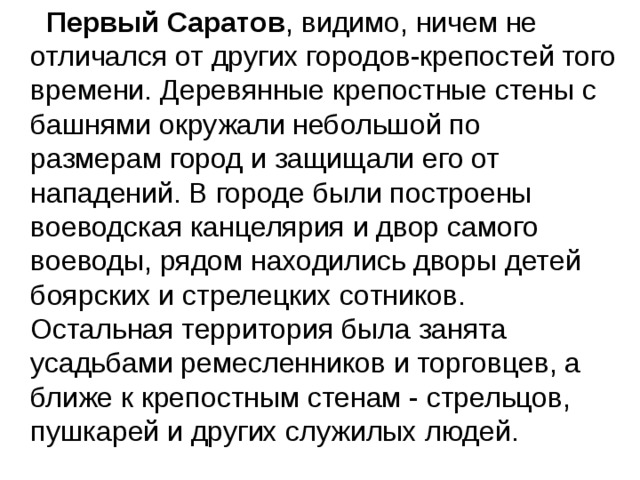  Первый Саратов , видимо, ничем не отличался от других городов-крепостей того времени. Деревянные крепостные стены с башнями окружали небольшой по размерам город и защищали его от нападений. В городе были построены воеводская канцелярия и двор самого воеводы, рядом находились дворы детей боярских и стрелецких сотников. Остальная территория была занята усадьбами ремесленников и торговцев, а ближе к крепостным стенам - стрельцов, пушкарей и других служилых людей. 