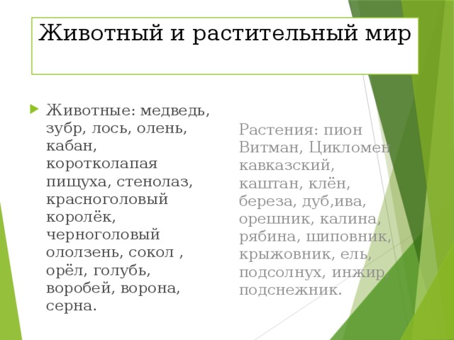 Животный и растительный мир Растения: пион Витман, Цикломен кавказский, каштан, клён, береза, дуб,ива, орешник, калина, рябина, шиповник, крыжовник, ель, подсолнух, инжир, подснежник. Животные: медведь, зубр, лось, олень, кабан, коротколапая пищуха, стенолаз, красноголовый королёк, черноголовый ололзень, сокол , орёл, голубь, воробей, ворона, серна. 