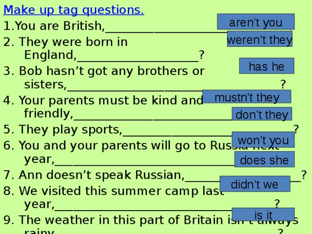 Make up tag questions. 1.You are British,______________________________? 2. They were born in England,____________________? 3. Bob hasn’t got any brothers or sisters,___________________________________? 4. Your parents must be kind and friendly,__________________________________? 5. They play sports,____________________________? 6. You and your parents will go to Russia next year,_____________________________________? 7. Ann doesn’t speak Russian,___________________? 8. We visited this summer camp last year,____________________________________? 9. The weather in this part of Britain isn’t always rainy,____________________________________? aren’t you weren’t they has he mustn't they don’t they won’t you does she didn’t we is it 