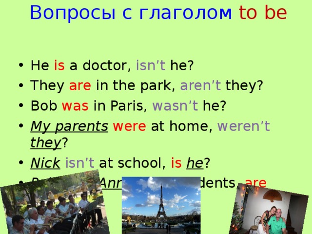 Вопросы с глаголом  to be He is a doctor, isn’t he? They are in the park, aren’t they? Bob was in Paris, wasn’t he? My parents  were at home, weren’t  they ? Nick  isn’t at school, is he ? Polly and Ann  aren’t students, are  they ?  