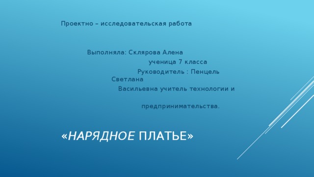 Проектно – исследовательская работа     Выполняла: Склярова Алена   ученица 7 класса  Руководитель : Пенцель Светлана  Васильевна учитель технологии и  предпринимательства. « Нарядное платье»