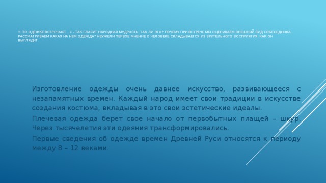 « По одежке встречают…» - так гласит народная мудрость. Так ли это? Почему при встрече мы оцениваем внешний вид собеседника, рассматриваем какая на нем одежда? Неужели первое мнение о человеке складывается из зрительного восприятия , как он выглядит.   Изготовление одежды очень давнее искусство, развивающееся с незапамятных времен. Каждый народ имеет свои традиции в искусстве создания костюма, вкладывая в это свои эстетические идеалы. Плечевая одежда берет свое начало от первобытных плащей – шкур. Через тысячелетия эти одеяния трансформировались. Первые сведения об одежде времен Древней Руси относятся к периоду между 8 – 12 веками.