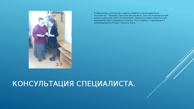 Я обратилась с вопросом отделки изделия к преподавателю технологии – Пенцель Светлане Васильевне. Она посмотрела на мой эскиз и дала мне совет использовать вязаные вставки крючком для украшения моего нарядного платья. Это и модно, и современно и индивидуально и будет только у меня. Консультация специалиста .