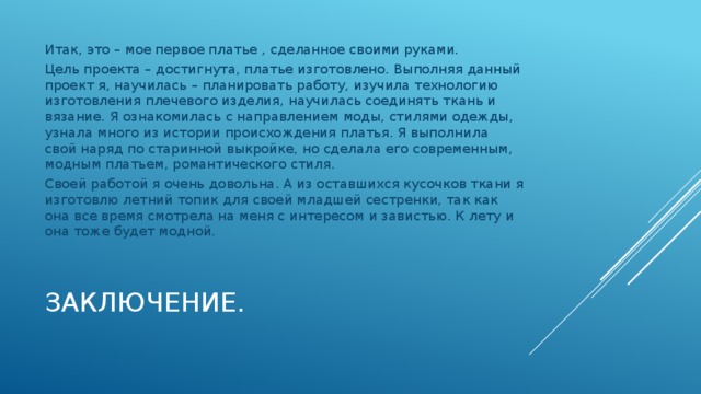 Итак, это – мое первое платье , сделанное своими руками. Цель проекта – достигнута, платье изготовлено. Выполняя данный проект я, научилась – планировать работу, изучила технологию изготовления плечевого изделия, научилась соединять ткань и вязание. Я ознакомилась с направлением моды, стилями одежды, узнала много из истории происхождения платья. Я выполнила свой наряд по старинной выкройке, но сделала его современным, модным платьем, романтического стиля. Своей работой я очень довольна. А из оставшихся кусочков ткани я изготовлю летний топик для своей младшей сестренки, так как она все время смотрела на меня с интересом и завистью. К лету и она тоже будет модной. Заключение.