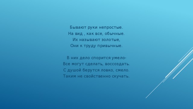 Бывают руки непростые. На вид , как все, обычные. Их называют золотые, Они к труду привычные. В них дело спорится умело- Все могут сделать, воссоздать. С душой берутся ловко, смело. Таким не свойственно скучать.