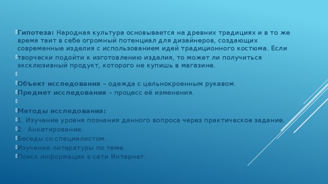 Гипотеза: Народная культура основывается на древних традициях и в то же время таит в себе огромный потенциал для дизайнеров, создающих современные изделия с использованием идей традиционного костюма. Если творчески подойти к изготовлению изделия, то может ли получиться эксклюзивный продукт, которого не купишь в магазине.   Объект исследования – одежда с цельнокроенным рукавом. Предмет исследования – процесс её изменения.   Методы исследования: 1. Изучение уровня познания данного вопроса через практическое задание. 2. Анкетирование. Беседы со специалистом. Изучение литературы по теме. Поиск информации в сети Интернет.