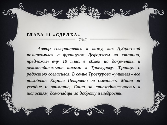 ГЛАВА 11 «СДЕЛКА»    Автор возвращается к тому, как Дубровский познакомился с французом Дефоржем на станции, предложил ему 10 тыс. в обмен на документы и рекомендательное письмо к Троекурову. Француз с радостью согласился. В семье Троекурова «учителя» все полюбили: Кирила Петрович за смелость, Маша за усердие и внимание, Саша за снисходительность к шалостям, домочадцы за доброту и щедрость.