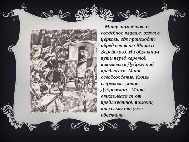 Машу наряжают в свадебное платье, везут в церковь, где происходит обряд венчания Маши и Верейского. На обратном пути перед каретой появляется Дубровский, предлагает Маше освобождение. Князь стреляет, ранит Дубровского. Маша отказывается от предложенной помощи, поскольку она уже обвенчана.