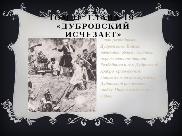 Том II глава 19  «Дубровский исчезает» Стан разбойников Дубровского. Войска начинают облаву, солдаты окружают повстанцев. Разбойники и сам Дубровский храбро сражаются. Понимая, что они обречены, Дубровский распускает шайку. Никто его больше не видел.