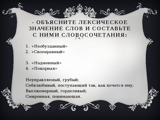 - Объясните лексическое значение слов и составьте с ними словосочетания: «Необузданный»  «Своенравный» «Надменный» «Покорная» Неуправляемый, грубый; Себялюбивый, поступающий так, как хочется ему; Высокомерный, горделивый; Смиренная, понимающая.