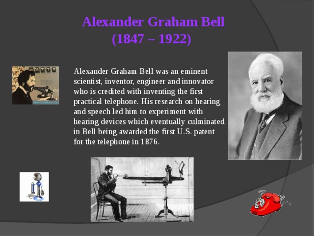 Alexander Graham Bell  (1847 – 1922)   Alexander Graham Bell was an eminent scientist, inventor, engineer and innovator who is credited with inventing the first practical telephone. His research on hearing and speech led him to experiment with hearing devices which eventually culminated in Bell being awarded the first U.S. patent for the telephone in 1876. 