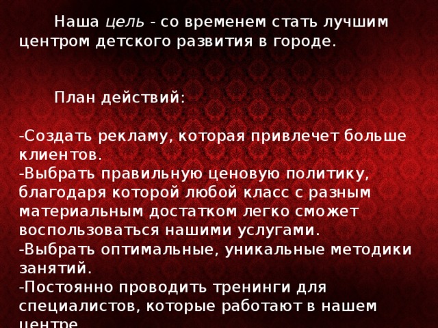  Наша цель - со временем стать лучшим центром детского развития в городе.    План действий:   -Создать рекламу, которая привлечет больше клиентов.  -Выбрать правильную ценовую политику, благодаря которой любой класс с разным материальным достатком легко сможет воспользоваться нашими услугами.  -Выбрать оптимальные, уникальные методики занятий.  -Постоянно проводить тренинги для специалистов, которые работают в нашем центре.   