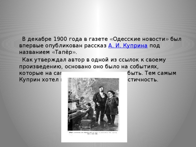  В декабре 1900 года в газете «Одесские новости» был впервые опубликован рассказ  А. И. Куприна  под названием «Тапёр».  Как утверждал автор в одной из ссылок к своему произведению, основано оно было на событиях, которые на самом деле имели место быть. Тем самым Куприн хотел подчеркнуть его реалистичность. 