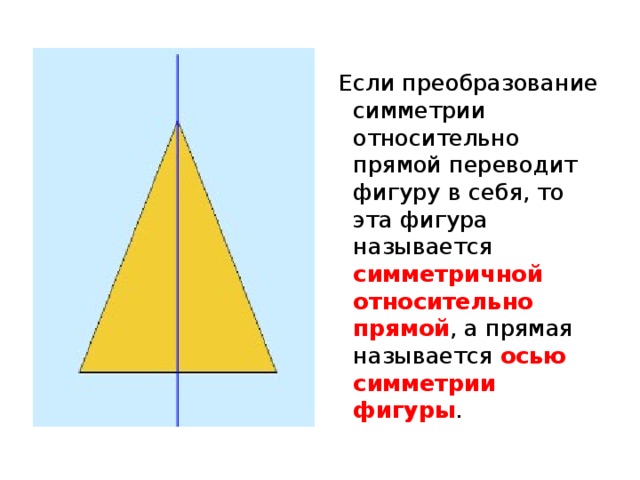  Если преобразование симметрии относительно прямой переводит фигуру в себя, то эта фигура называется симметричной относительно прямой , а прямая называется осью симметрии фигуры . 