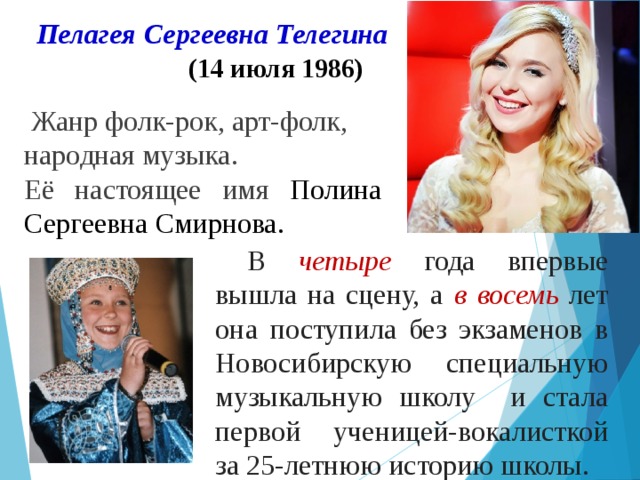 Пелагея Сергеевна Телегина     (14 июля 1986)  Жанр фолк-рок, арт-фолк, народная музыка. Её настоящее имя Полина Сергеевна Смирнова. В четыре года впервые вышла на сцену, а в восемь лет она поступила без экзаменов в Новосибирскую специальную музыкальную школу и стала первой ученицей-вокалисткой за 25-летнюю историю школы. 